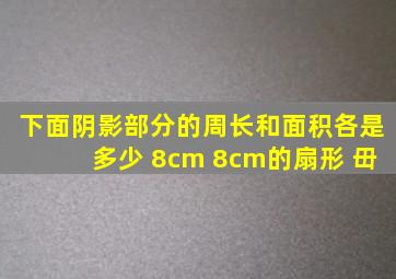 下面阴影部分的周长和面积各是多少 8cm 8cm的扇形 毌